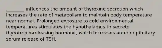 ________ influences the amount of thyroxine secretion which increases the rate of metabolism to maintain body temperature near normal. Prolonged exposure to cold environmental temperatures stimulates the hypothalamus to secrete thyrotropin-releasing hormone, which increases anterior pituitary serum release of TSH.