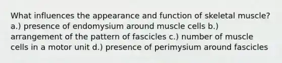 What influences the appearance and function of skeletal muscle? a.) presence of endomysium around muscle cells b.) arrangement of the pattern of fascicles c.) number of muscle cells in a motor unit d.) presence of perimysium around fascicles