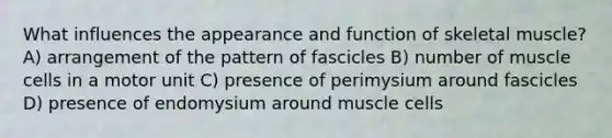 What influences the appearance and function of skeletal muscle? A) arrangement of the pattern of fascicles B) number of muscle cells in a motor unit C) presence of perimysium around fascicles D) presence of endomysium around muscle cells