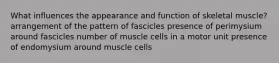 What influences the appearance and function of skeletal muscle? arrangement of the pattern of fascicles presence of perimysium around fascicles number of muscle cells in a motor unit presence of endomysium around muscle cells