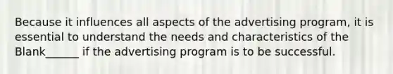 Because it influences all aspects of the advertising program, it is essential to understand the needs and characteristics of the Blank______ if the advertising program is to be successful.