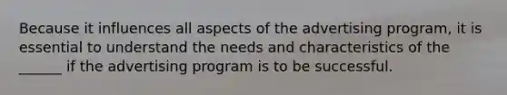 Because it influences all aspects of the advertising program, it is essential to understand the needs and characteristics of the ______ if the advertising program is to be successful.