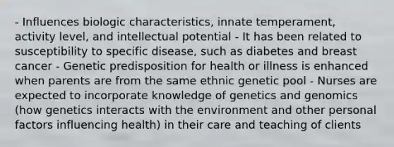 - Influences biologic characteristics, innate temperament, activity level, and intellectual potential - It has been related to susceptibility to specific disease, such as diabetes and breast cancer - Genetic predisposition for health or illness is enhanced when parents are from the same ethnic genetic pool - Nurses are expected to incorporate knowledge of genetics and genomics (how genetics interacts with the environment and other personal factors influencing health) in their care and teaching of clients