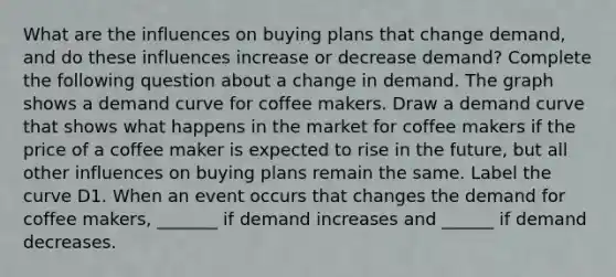 What are the influences on buying plans that change​ demand, and do these influences increase or decrease​ demand? Complete the following question about a change in demand. The graph shows a demand curve for coffee makers. Draw a demand curve that shows what happens in the market for coffee makers if the price of a coffee maker is expected to rise in the future, but all other influences on buying plans remain the same. Label the curve D1. When an event occurs that changes the demand for coffee makers​, ​_______ if demand increases and​ ______ if demand decreases.