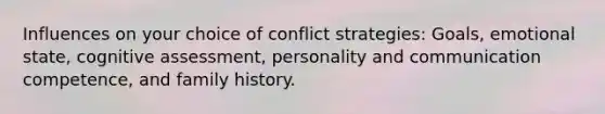 Influences on your choice of conflict strategies: Goals, emotional state, cognitive assessment, personality and communication competence, and family history.