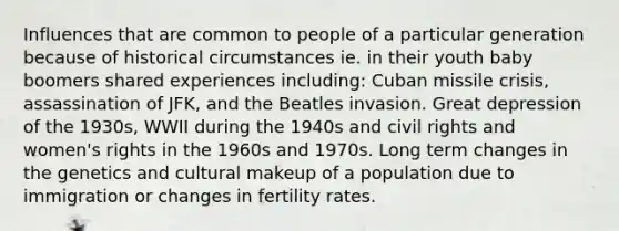 Influences that are common to people of a particular generation because of historical circumstances ie. in their youth baby boomers shared experiences including: Cuban missile crisis, assassination of JFK, and the Beatles invasion. Great depression of the 1930s, WWII during the 1940s and civil rights and women's rights in the 1960s and 1970s. Long term changes in the genetics and cultural makeup of a population due to immigration or changes in fertility rates.