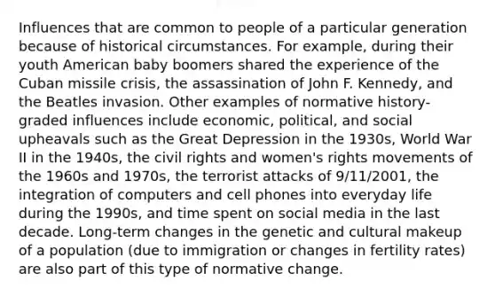 Influences that are common to people of a particular generation because of historical circumstances. For example, during their youth American baby boomers shared the experience of the Cuban missile crisis, the assassination of John F. Kennedy, and the Beatles invasion. Other examples of normative history-graded influences include economic, political, and social upheavals such as the Great Depression in the 1930s, World War II in the 1940s, the civil rights and women's rights movements of the 1960s and 1970s, the terrorist attacks of 9/11/2001, the integration of computers and cell phones into everyday life during the 1990s, and time spent on social media in the last decade. Long-term changes in the genetic and cultural makeup of a population (due to immigration or changes in fertility rates) are also part of this type of normative change.