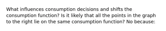 What influences consumption decisions and shifts the consumption​ function? Is it likely that all the points in the graph to the right lie on the same consumption​ function? No ​because: