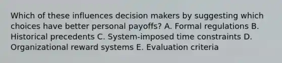 Which of these influences decision makers by suggesting which choices have better personal​ payoffs? A. Formal regulations B. Historical precedents C. System-imposed time constraints D. Organizational reward systems E. Evaluation criteria