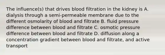 The influence(s) that drives blood filtration in the kidney is A. dialysis through a semi-permeable membrane due to the different osmolarity of blood and filtrate B. fluid pressure difference between blood and filtrate C. osmotic pressure difference between blood and filtrate D. diffusion along a concentration gradient between blood and filtrate, and active transport