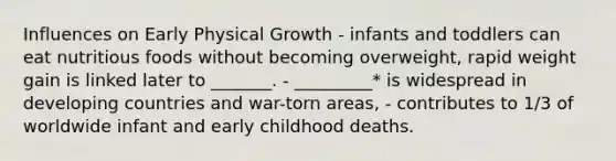 Influences on Early Physical Growth - infants and toddlers can eat nutritious foods without becoming overweight, rapid weight gain is linked later to _______. - _________* is widespread in developing countries and war-torn areas, - contributes to 1/3 of worldwide infant and early childhood deaths.