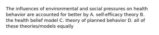 The influences of environmental and social pressures on health behavior are accounted for better by A. self-efficacy theory B. the health belief model C. theory of planned behavior D. all of these theories/models equally