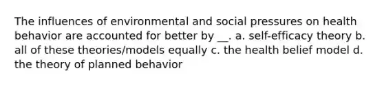 The influences of environmental and social pressures on health behavior are accounted for better by __. a. self-efficacy theory b. all of these theories/models equally c. the health belief model d. the theory of planned behavior