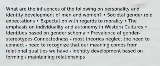 What are the influences of the following on personality and identity development of men and women? • Societal gender role expectations • Expectation with regards to morality • The emphasis on individuality and autonomy in Western Cultures • Identities based on gender schema • Prevalence of gender-stereotypes Connectedness - most theories neglect the need to connect - need to recognize that our meaning comes from relational qualities we have - identity development based on forming / maintaining relationships