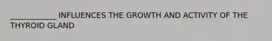 ____________ INFLUENCES THE GROWTH AND ACTIVITY OF THE THYROID GLAND