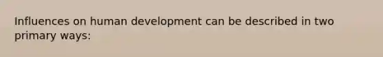 Influences on human development can be described in two primary ways: