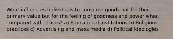 What influences individuals to consume goods not for their primary value but for the feeling of goodness and power when compared with others? a) Educational institutions b) Religious practices c) Advertising and mass media d) Political ideologies