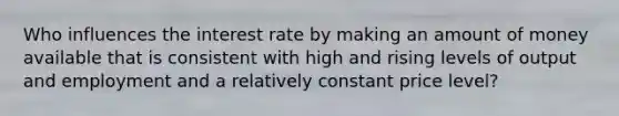 Who influences the interest rate by making an amount of money available that is consistent with high and rising levels of output and employment and a relatively constant price level?