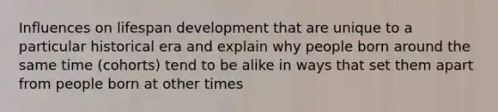 Influences on lifespan development that are unique to a particular historical era and explain why people born around the same time (cohorts) tend to be alike in ways that set them apart from people born at other times