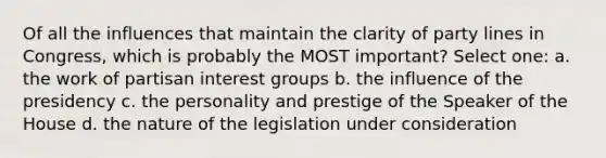 Of all the influences that maintain the clarity of party lines in Congress, which is probably the MOST important? Select one: a. the work of partisan interest groups b. the influence of the presidency c. the personality and prestige of the Speaker of the House d. the nature of the legislation under consideration