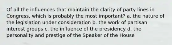 Of all the influences that maintain the clarity of party lines in Congress, which is probably the most important? a. the nature of the legislation under consideration b. the work of partisan interest groups c. the influence of the presidency d. the personality and prestige of the Speaker of the House