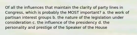 Of all the influences that maintain the clarity of party lines in Congress, which is probably the MOST important? a. the work of partisan interest groups b. the nature of the legislation under consideration c. the influence of the presidency d. the personality and prestige of the Speaker of the House