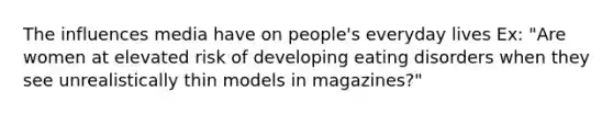 The influences media have on people's everyday lives Ex: "Are women at elevated risk of developing eating disorders when they see unrealistically thin models in magazines?"