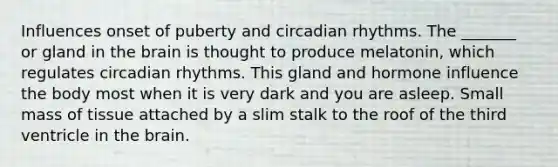 Influences onset of puberty and circadian rhythms. The _______ or gland in the brain is thought to produce melatonin, which regulates circadian rhythms. This gland and hormone influence the body most when it is very dark and you are asleep. Small mass of tissue attached by a slim stalk to the roof of the third ventricle in the brain.