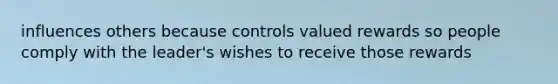 influences others because controls valued rewards so people comply with the leader's wishes to receive those rewards