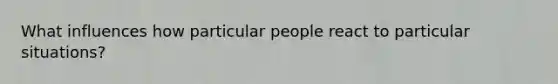 What influences how particular people react to particular situations?