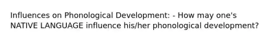 Influences on Phonological Development: - How may one's NATIVE LANGUAGE influence his/her phonological development?