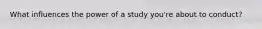 What influences the power of a study you're about to conduct?