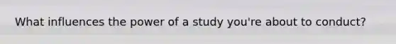 What influences the power of a study you're about to conduct?