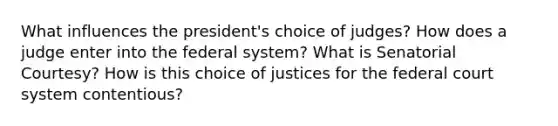 What influences the president's choice of judges? How does a judge enter into the federal system? What is Senatorial Courtesy? How is this choice of justices for the federal court system contentious?