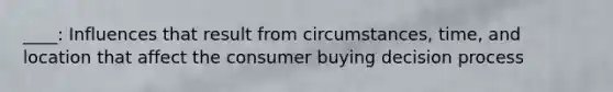 ____: Influences that result from circumstances, time, and location that affect the consumer buying decision process