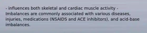 - influences both skeletal and cardiac muscle activity - Imbalances are commonly associated with various diseases, injuries, medications (NSAIDS and ACE inhibitors), and acid-base imbalances.