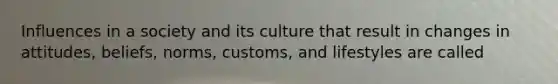 Influences in a society and its culture that result in changes in attitudes, beliefs, norms, customs, and lifestyles are called