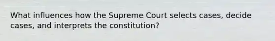 What influences how the Supreme Court selects cases, decide cases, and interprets the constitution?