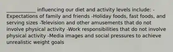 ____________ influencing our diet and activity levels include: -Expectations of family and friends -Holiday foods, fast foods, and serving sizes -Television and other amusements that do not involve physical activity -Work responsibilities that do not involve physical activity -Media images and social pressures to achieve unrealistic weight goals