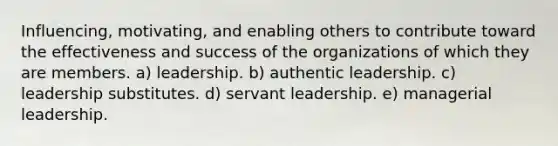 Influencing, motivating, and enabling others to contribute toward the effectiveness and success of the organizations of which they are members. a) leadership. b) authentic leadership. c) leadership substitutes. d) servant leadership. e) managerial leadership.