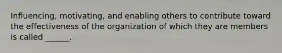 Influencing, motivating, and enabling others to contribute toward the effectiveness of the organization of which they are members is called ______.