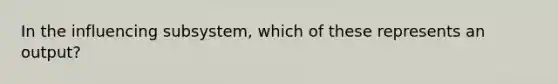 In the influencing​ subsystem, which of these represents an​ output?