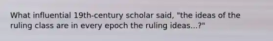 What influential 19th-century scholar said, "the ideas of the ruling class are in every epoch the ruling ideas...?"