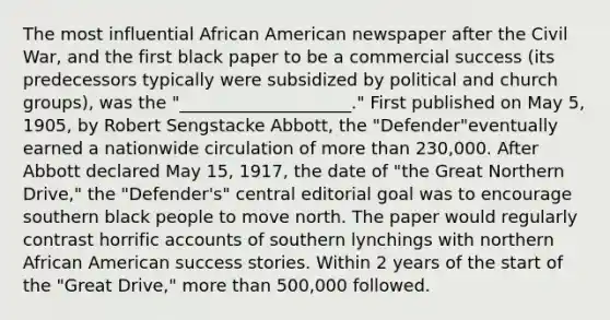 The most influential African American newspaper after the Civil War, and the first black paper to be a commercial success (its predecessors typically were subsidized by political and church groups), was the "____________________." First published on May 5, 1905, by Robert Sengstacke Abbott, the "Defender"eventually earned a nationwide circulation of <a href='https://www.questionai.com/knowledge/keWHlEPx42-more-than' class='anchor-knowledge'>more than</a> 230,000. After Abbott declared May 15, 1917, the date of "the Great Northern Drive," the "Defender's" central editorial goal was to encourage southern black people to move north. The paper would regularly contrast horrific accounts of southern lynchings with northern African American success stories. Within 2 years of the start of the "Great Drive," more than 500,000 followed.