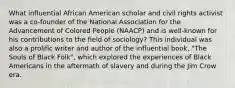 What influential African American scholar and civil rights activist was a co-founder of the National Association for the Advancement of Colored People (NAACP) and is well-known for his contributions to the field of sociology? This individual was also a prolific writer and author of the influential book, "The Souls of Black Folk", which explored the experiences of Black Americans in the aftermath of slavery and during the Jim Crow era.