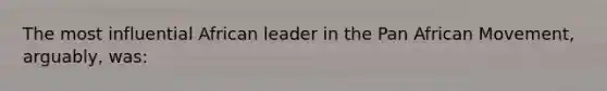 The most influential African leader in the Pan African Movement, arguably, was: