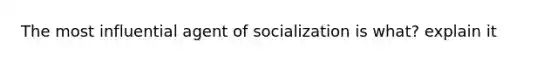 The most influential agent of socialization is what? explain it