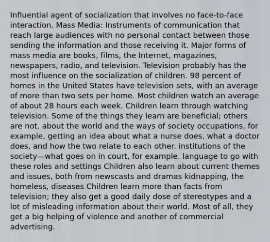 Influential agent of socialization that involves no face-to-face interaction. Mass Media: Instruments of communication that reach large audiences with no personal contact between those sending the information and those receiving it. Major forms of mass media are books, films, the Internet, magazines, newspapers, radio, and television. Television probably has the most influence on the socialization of children. 98 percent of homes in the United States have television sets, with an average of more than two sets per home. Most children watch an average of about 28 hours each week. Children learn through watching television. Some of the things they learn are beneficial; others are not. about the world and the ways of society occupations, for example, getting an idea about what a nurse does, what a doctor does, and how the two relate to each other. institutions of the society—what goes on in court, for example. language to go with these roles and settings Children also learn about current themes and issues, both from newscasts and dramas kidnapping, the homeless, diseases Children learn more than facts from television; they also get a good daily dose of stereotypes and a lot of misleading information about their world. Most of all, they get a big helping of violence and another of commercial advertising.