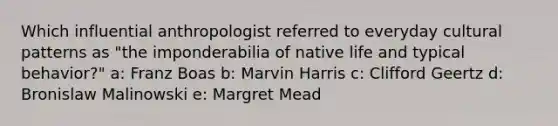 Which influential anthropologist referred to everyday cultural patterns as "the imponderabilia of native life and typical behavior?" a: Franz Boas b: Marvin Harris c: Clifford Geertz d: Bronislaw Malinowski e: Margret Mead