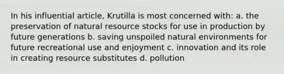 In his influential article, Krutilla is most concerned with: a. the preservation of natural resource stocks for use in production by future generations b. saving unspoiled natural environments for future recreational use and enjoyment c. innovation and its role in creating resource substitutes d. pollution